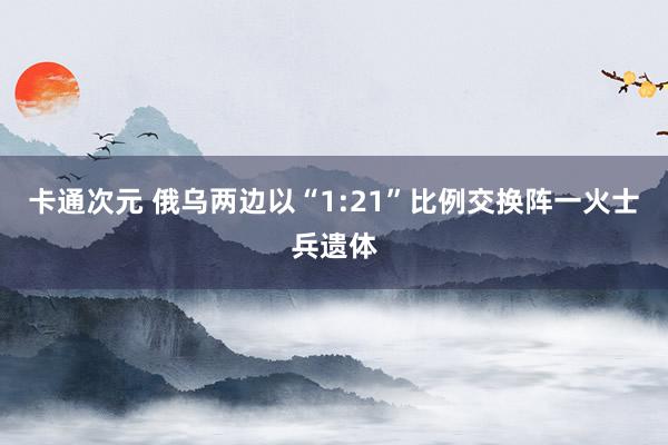 卡通次元 俄乌两边以“1:21”比例交换阵一火士兵遗体