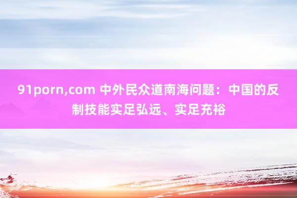 91porn，com 中外民众道南海问题：中国的反制技能实足弘远、实足充裕