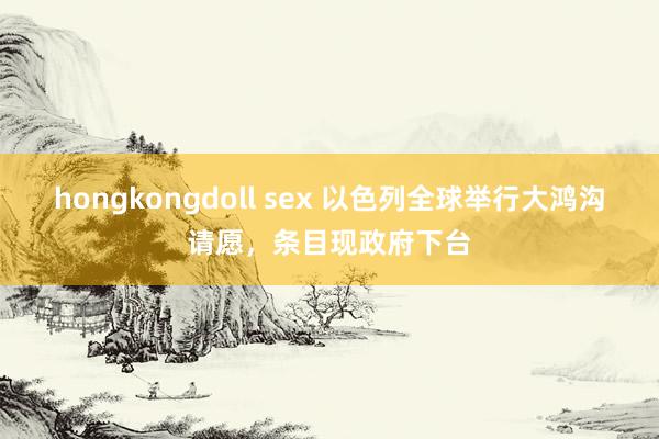 hongkongdoll sex 以色列全球举行大鸿沟请愿，条目现政府下台