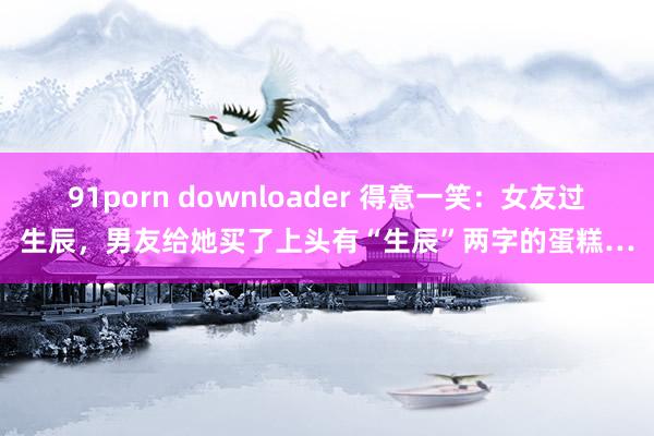 91porn downloader 得意一笑：女友过生辰，男友给她买了上头有“生辰”两字的蛋糕…