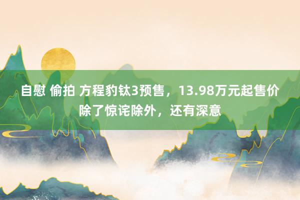 自慰 偷拍 方程豹钛3预售，13.98万元起售价除了惊诧除外，还有深意