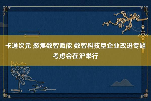 卡通次元 聚焦数智赋能 数智科技型企业改进专题考虑会在沪举行