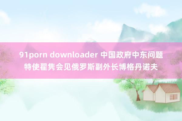 91porn downloader 中国政府中东问题特使翟隽会见俄罗斯副外长博格丹诺夫