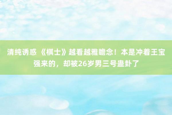 清纯诱惑 《棋士》越看越雅瞻念！本是冲着王宝强来的，却被26岁男三号蛊卦了