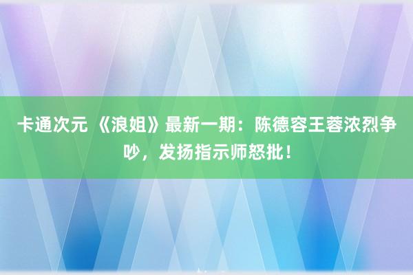 卡通次元 《浪姐》最新一期：陈德容王蓉浓烈争吵，发扬指示师怒批！