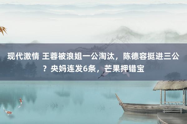 现代激情 王蓉被浪姐一公淘汰，陈德容挺进三公？央妈连发6条，芒果押错宝