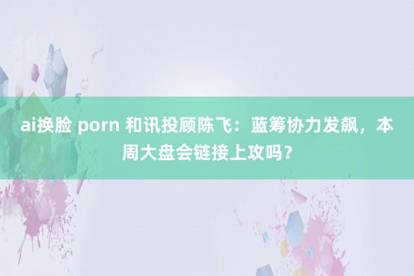 ai换脸 porn 和讯投顾陈飞：蓝筹协力发飙，本周大盘会链接上攻吗？