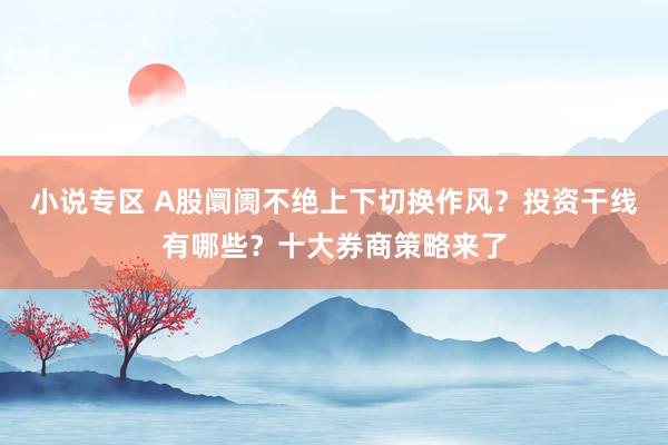 小说专区 A股阛阓不绝上下切换作风？投资干线有哪些？十大券商策略来了