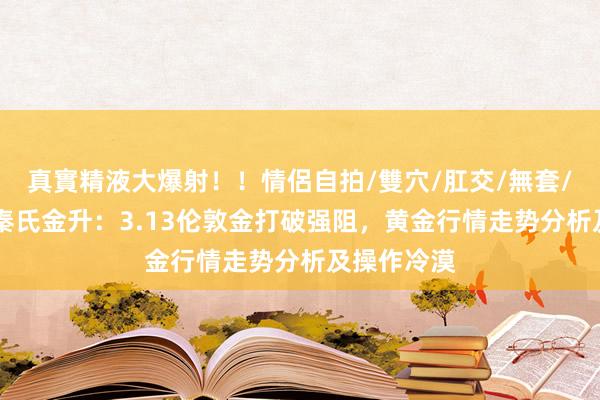 真實精液大爆射！！情侶自拍/雙穴/肛交/無套/大量噴精 秦氏金升：3.13伦敦金打破强阻，黄金行情走势分析及操作冷漠