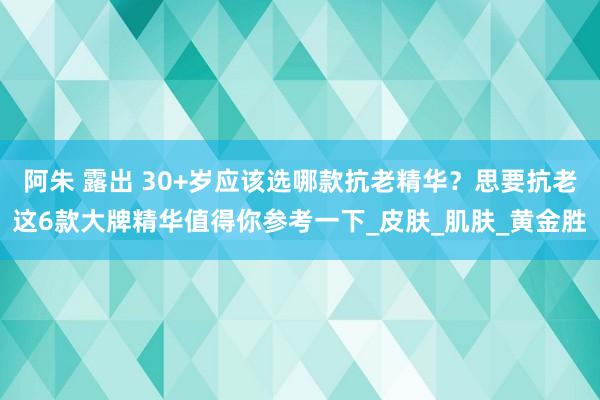 阿朱 露出 30+岁应该选哪款抗老精华？思要抗老这6款大牌精华值得你参考一下_皮肤_肌肤_黄金胜