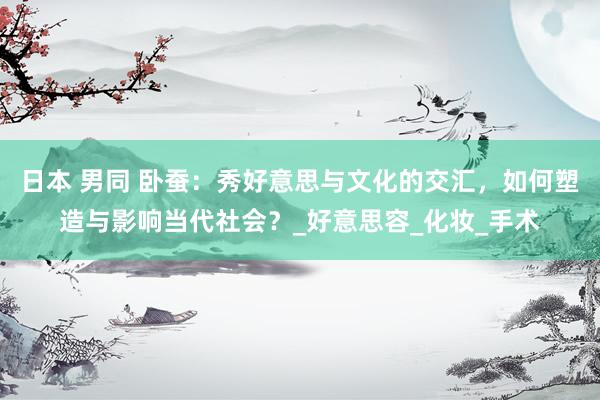 日本 男同 卧蚕：秀好意思与文化的交汇，如何塑造与影响当代社会？_好意思容_化妆_手术