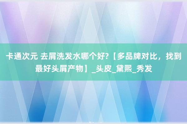 卡通次元 去屑洗发水哪个好?【多品牌对比，找到最好头屑产物】_头皮_黛熙_秀发