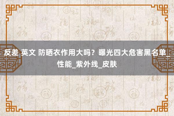 反差 英文 防晒衣作用大吗？曝光四大危害黑名单_性能_紫外线_皮肤