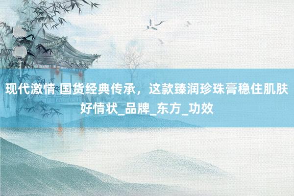 现代激情 国货经典传承，这款臻润珍珠膏稳住肌肤好情状_品牌_东方_功效