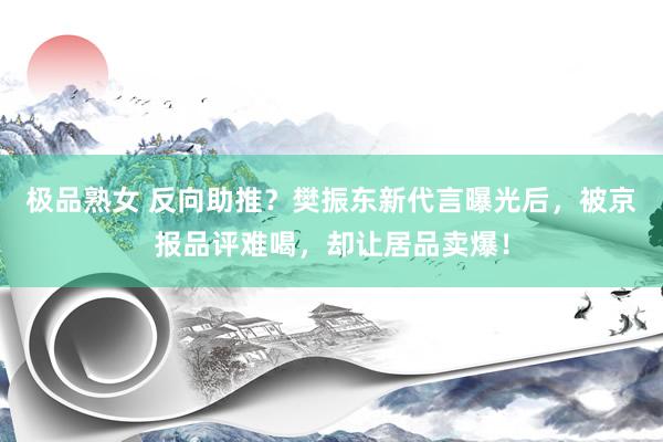 极品熟女 反向助推？樊振东新代言曝光后，被京报品评难喝，却让居品卖爆！