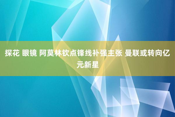 探花 眼镜 阿莫林钦点锋线补强主张 曼联或转向亿元新星