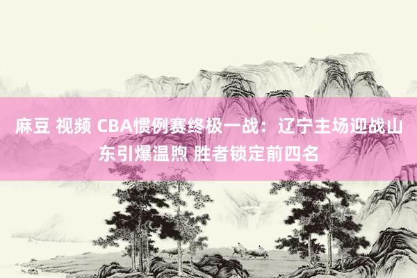 麻豆 视频 CBA惯例赛终极一战：辽宁主场迎战山东引爆温煦 胜者锁定前四名