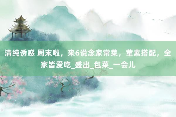 清纯诱惑 周末啦，来6说念家常菜，荤素搭配，全家皆爱吃_盛出_包菜_一会儿