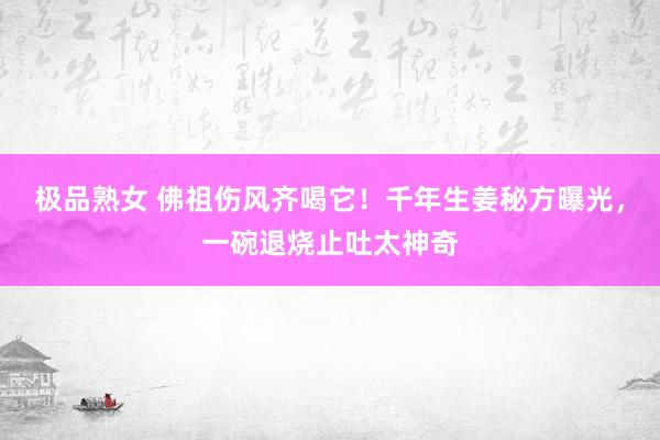 极品熟女 佛祖伤风齐喝它！千年生姜秘方曝光，一碗退烧止吐太神奇