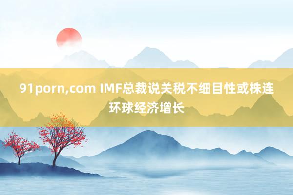 91porn，com IMF总裁说关税不细目性或株连环球经济增长