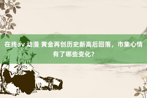在线av 动漫 黄金再创历史新高后回落，市集心情有了哪些变化？