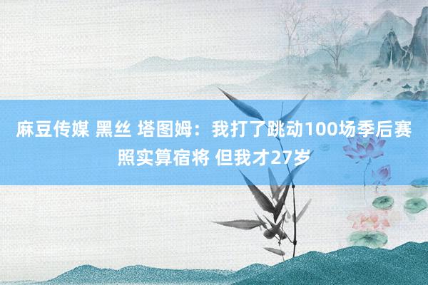 麻豆传媒 黑丝 塔图姆：我打了跳动100场季后赛照实算宿将 但我才27岁