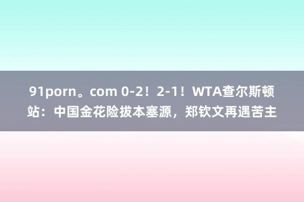 91porn。com 0-2！2-1！WTA查尔斯顿站：中国金花险拔本塞源，郑钦文再遇苦主