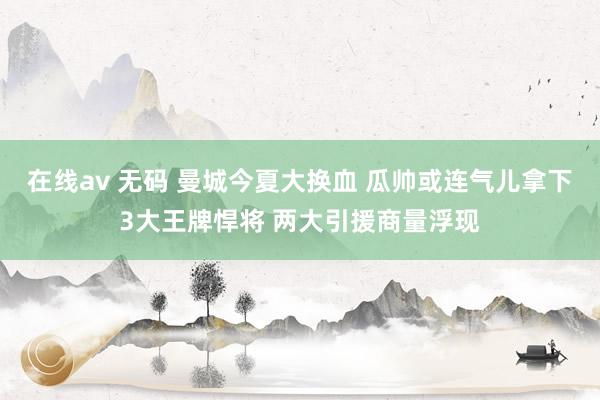 在线av 无码 曼城今夏大换血 瓜帅或连气儿拿下3大王牌悍将 两大引援商量浮现