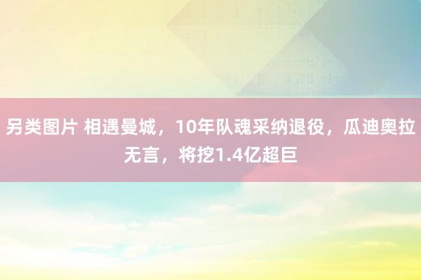 另类图片 相遇曼城，10年队魂采纳退役，瓜迪奥拉无言，将挖1.4亿超巨