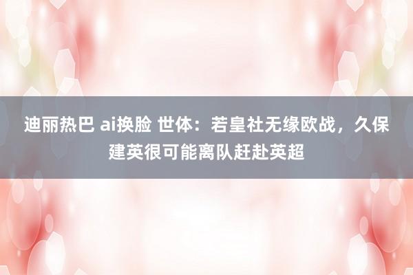 迪丽热巴 ai换脸 世体：若皇社无缘欧战，久保建英很可能离队赶赴英超