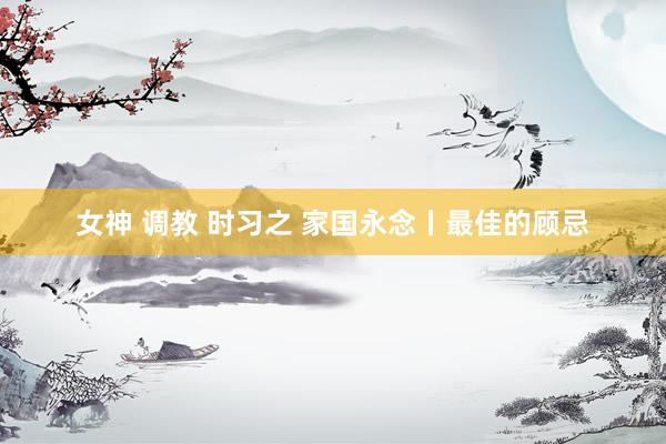 女神 调教 时习之 家国永念丨最佳的顾忌