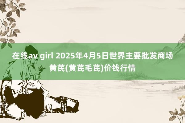 在线av girl 2025年4月5日世界主要批发商场黄芪(黄芪毛芪)价钱行情