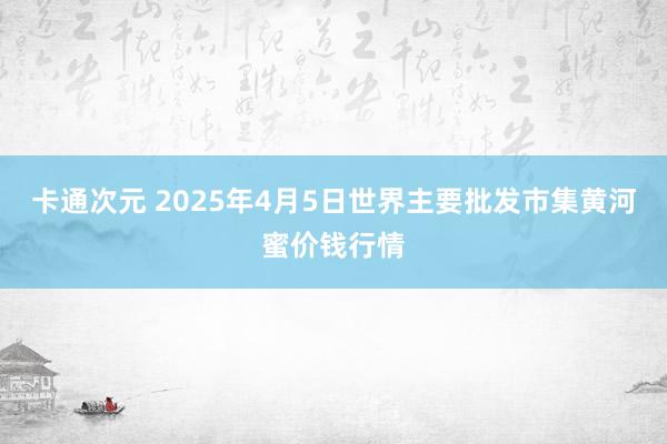 卡通次元 2025年4月5日世界主要批发市集黄河蜜价钱行情