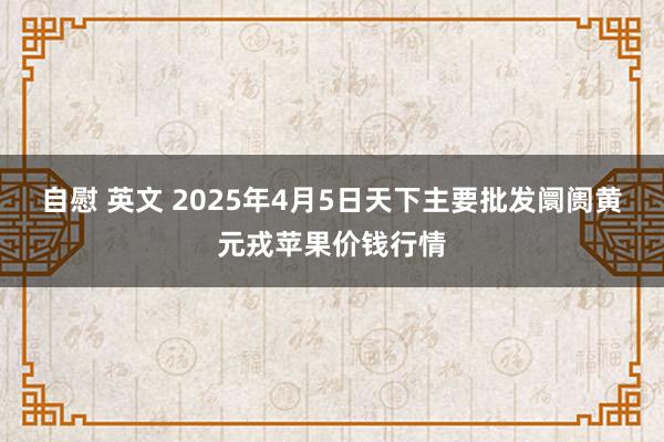 自慰 英文 2025年4月5日天下主要批发阛阓黄元戎苹果价钱行情