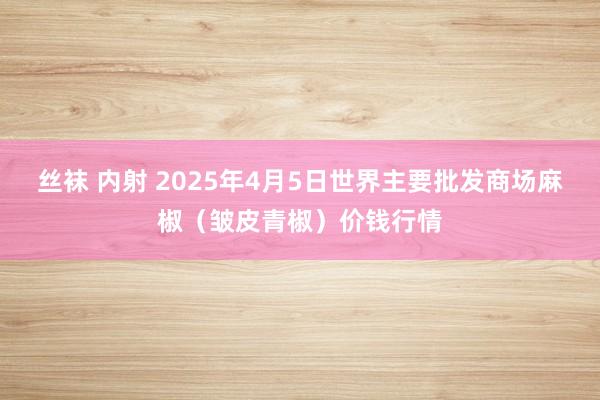 丝袜 内射 2025年4月5日世界主要批发商场麻椒（皱皮青椒）价钱行情