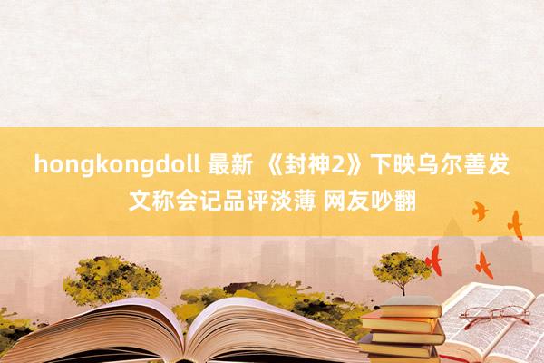 hongkongdoll 最新 《封神2》下映乌尔善发文称会记品评淡薄 网友吵翻