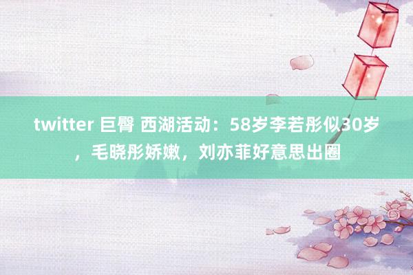 twitter 巨臀 西湖活动：58岁李若彤似30岁，毛晓彤娇嫩，刘亦菲好意思出圈