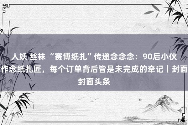 人妖 丝袜 “赛博纸扎”传递念念念：90后小伙去职作念纸扎匠，每个订单背后皆是未完成的牵记丨封面头条