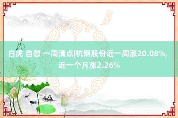 白虎 自慰 一周清点|杭钢股份近一周涨20.08%， 近一个月涨2.26%