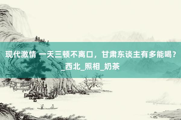 现代激情 一天三顿不离口，甘肃东谈主有多能喝？_西北_照相_奶茶