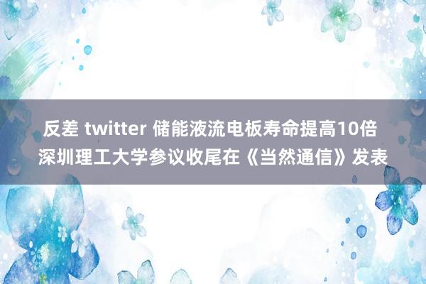 反差 twitter 储能液流电板寿命提高10倍 深圳理工大学参议收尾在《当然通信》发表