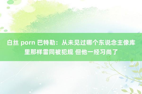 白丝 porn 巴特勒：从未见过哪个东说念主像库里那样雷同被犯规 但他一经习尚了