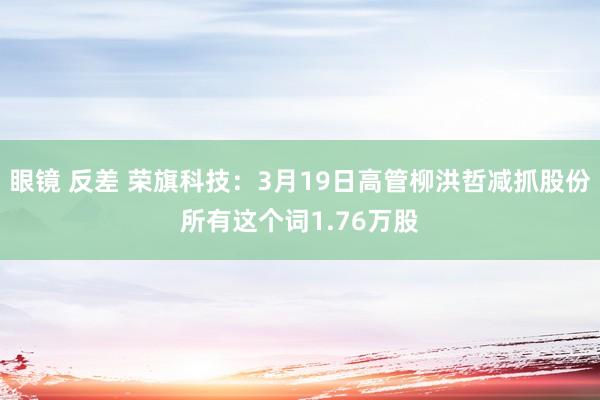 眼镜 反差 荣旗科技：3月19日高管柳洪哲减抓股份所有这个词1.76万股