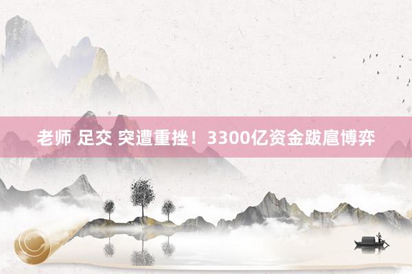 老师 足交 突遭重挫！3300亿资金跋扈博弈
