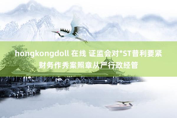 hongkongdoll 在线 证监会对*ST普利要紧财务作秀案照章从严行政经管