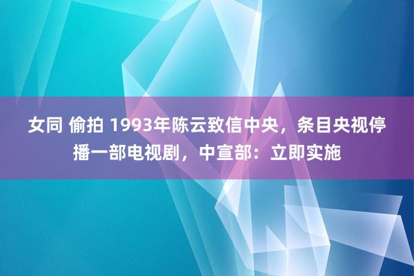 女同 偷拍 1993年陈云致信中央，条目央视停播一部电视剧，中宣部：立即实施