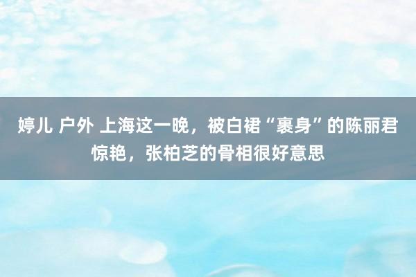 婷儿 户外 上海这一晚，被白裙“裹身”的陈丽君惊艳，张柏芝的骨相很好意思