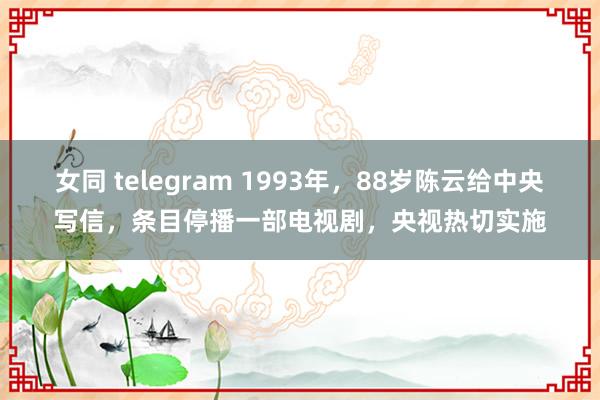 女同 telegram 1993年，88岁陈云给中央写信，条目停播一部电视剧，央视热切实施