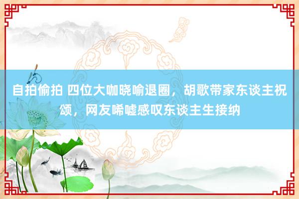 自拍偷拍 四位大咖晓喻退圈，胡歌带家东谈主祝颂，网友唏嘘感叹东谈主生接纳