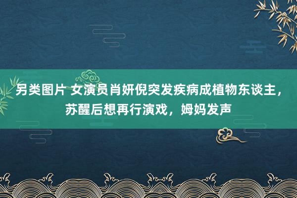 另类图片 女演员肖妍倪突发疾病成植物东谈主，苏醒后想再行演戏，姆妈发声